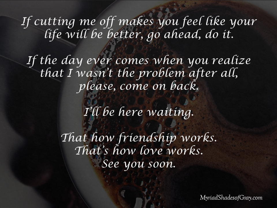 If cutting me off makes you feel like your life will be better, go ahead, do it.

If the day ever comes when you realize that I wasn’t the problem after all,
please, come on back.

I’ll be here waiting.

That how friendship works.
That’s how love works.
See you soon.
